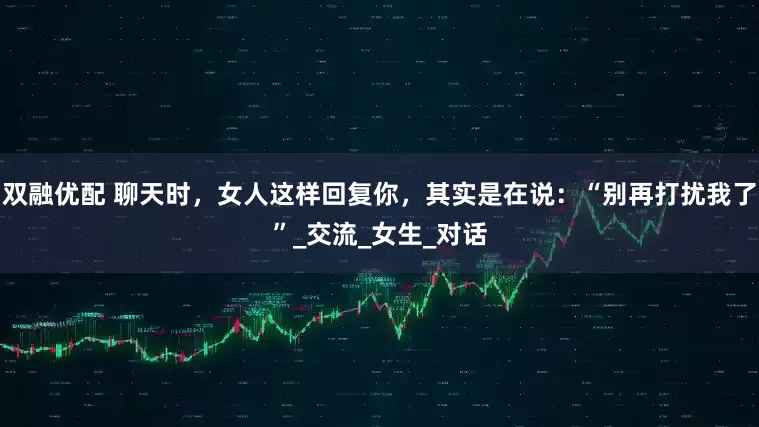 双融优配 聊天时，女人这样回复你，其实是在说：“别再打扰我了”_交流_女生_对话
