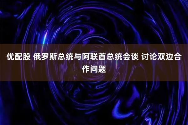 优配股 俄罗斯总统与阿联酋总统会谈 讨论双边合作问题