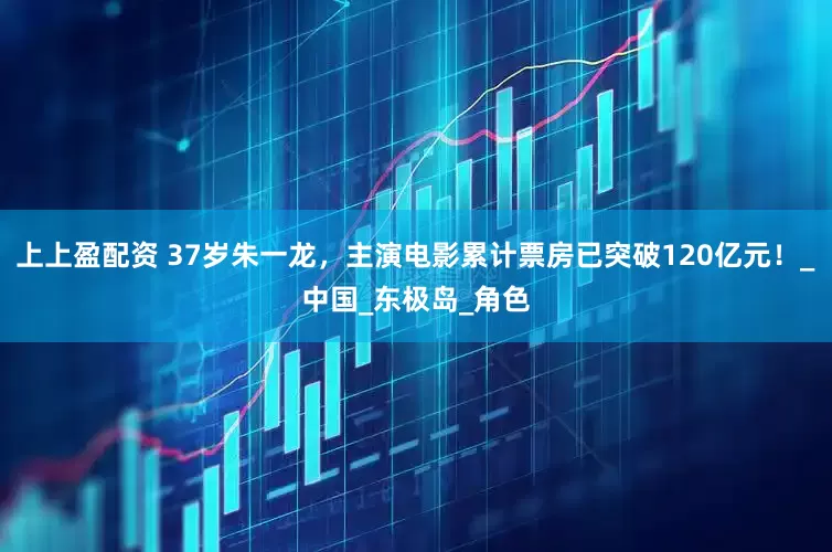 上上盈配资 37岁朱一龙,主演电影累计票房已突破120亿元!_中国_东极岛_角色