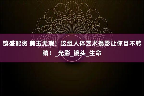 镕盛配资 美玉无瑕!这组人体艺术摄影让你目不转睛!_光影_镜头_生命