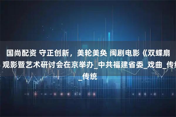 国尚配资 守正创新,美轮美奂 闽剧电影《双蝶扇》观影暨艺术研讨会在京举办_中共福建省委_戏曲_传统