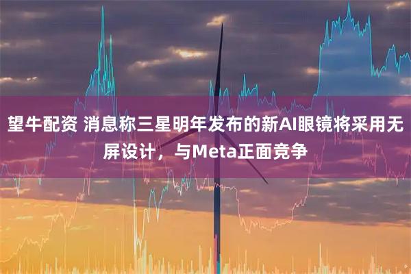 望牛配资 消息称三星明年发布的新AI眼镜将采用无屏设计,与Meta正面竞争