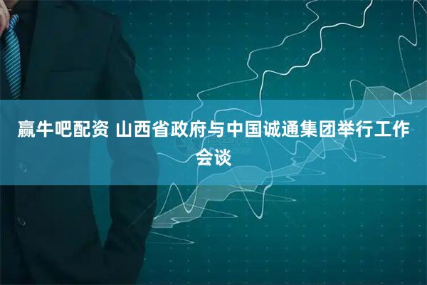 赢牛吧配资 山西省政府与中国诚通集团举行工作会谈