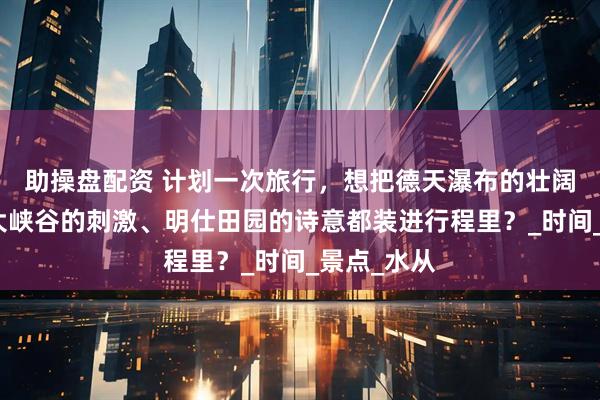 助操盘配资 计划一次旅行,想把德天瀑布的壮阔、古龙山大峡谷的刺激、明仕田园的诗意都装进行程里?_时间_景点_水从