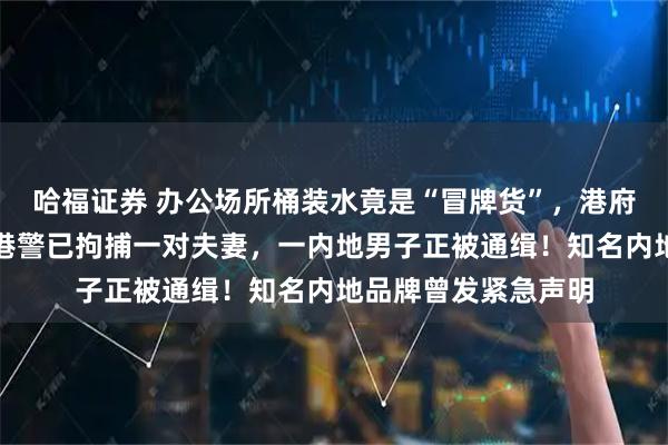 哈福证券 办公场所桶装水竟是“冒牌货”,港府宣布:终止合约!港警已拘捕一对夫妻,一内地男子正被通缉!知名内地品牌曾发紧急声明