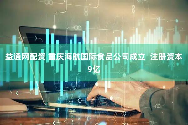 益通网配资 重庆海航国际食品公司成立  注册资本9亿