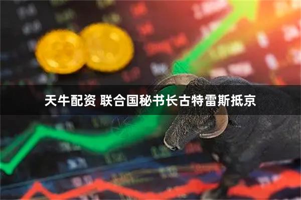 天牛配资 联合国秘书长古特雷斯抵京