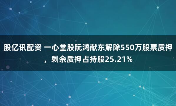 股亿讯配资 一心堂股阮鸿献东解除550万股票质押,剩余质押占持股25.21%