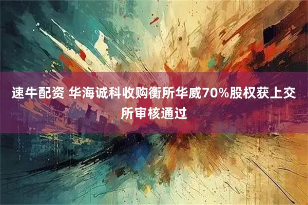 速牛配资 华海诚科收购衡所华威70%股权获上交所审核通过