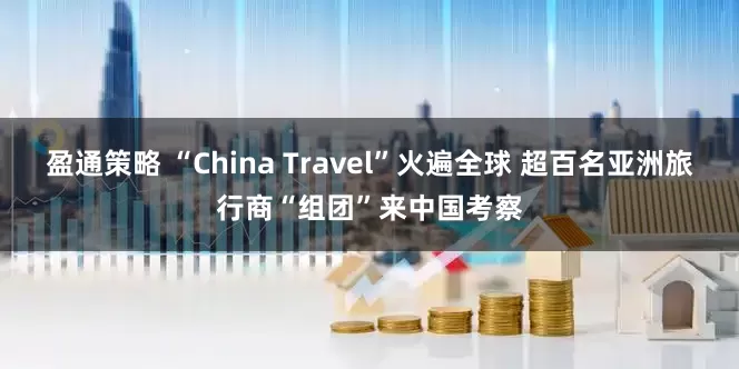 盈通策略 “China Travel”火遍全球 超百名亚洲旅行商“组团”来中国考察