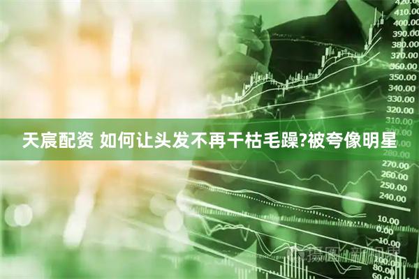 天宸配资 如何让头发不再干枯毛躁?被夸像明星