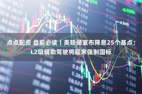 点点配资 盘前必读丨美联储宣布降息25个基点;L2级辅助驾驶将迎来强制国标