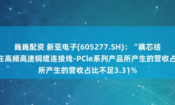 巍巍配资 新亚电子(605277.SH):“藕芯结构”技术应用在高频高速铜缆连接线-PCle系列产品所产生的营收占比不足3.31%