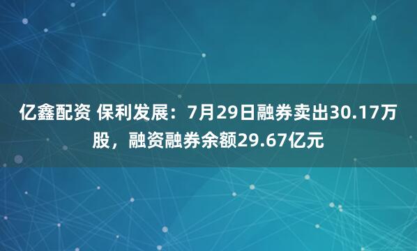 亿鑫配资 保利发展:7月29日融券卖出30.17万股,融资融券余额29.67亿元