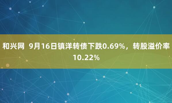 和兴网 9月16日镇洋转债下跌0.69%,转股溢价率10.22%