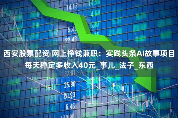 西安股票配资 网上挣钱兼职：实践头条AI故事项目每天稳定多收入40元_事儿_法子_东西