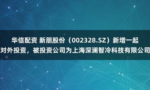 华信配资 新朋股份（002328.SZ）新增一起对外投资，被投资公司为上海深澜智冷科技有限公司