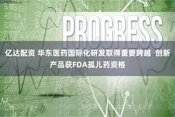 亿达配资 华东医药国际化研发取得重要跨越 创新产品获FDA孤儿药资格
