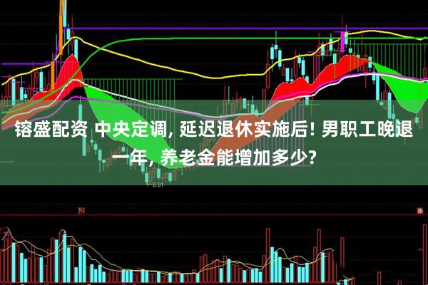 镕盛配资 中央定调, 延迟退休实施后! 男职工晚退一年, 养老金能增加多少?