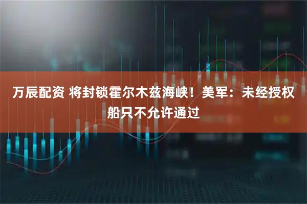 万辰配资 将封锁霍尔木兹海峡！美军：未经授权船只不允许通过