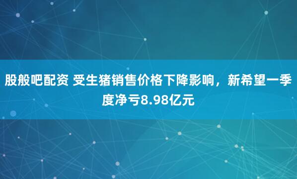 股般吧配资 受生猪销售价格下降影响，新希望一季度净亏8.98亿元